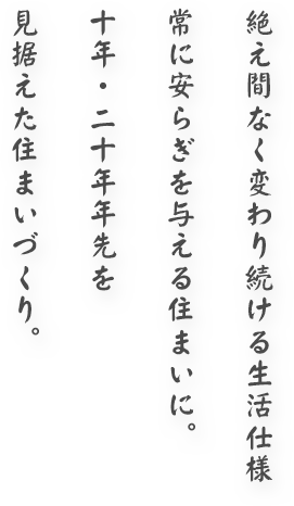 絶え間なく変わり続ける生活仕様 常に安らぎを与える住まいに。十年・二十年年先を見据えた住まいづくり。